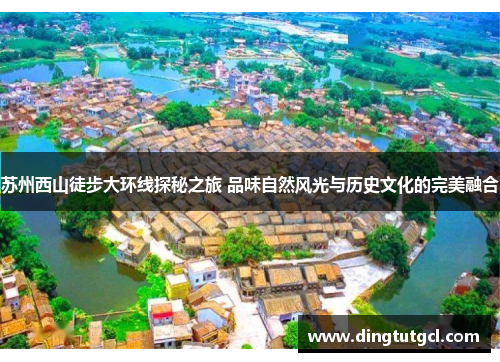 苏州西山徒步大环线探秘之旅 品味自然风光与历史文化的完美融合
